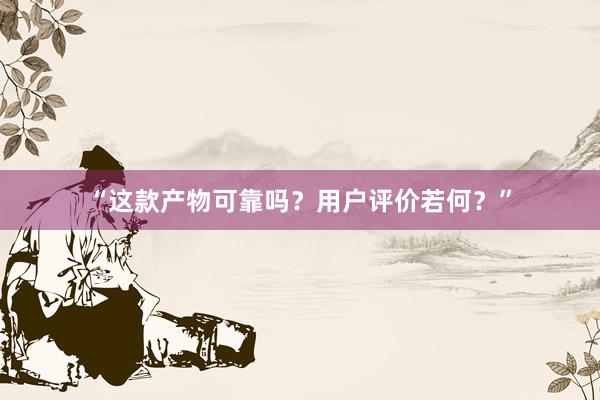 “这款产物可靠吗?用户评价若何?”